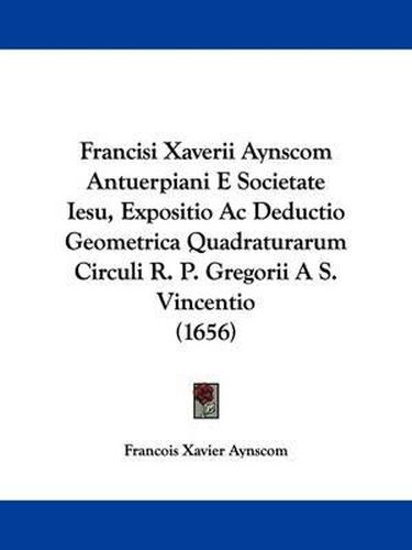 Cover image for Francisi Xaverii Aynscom Antuerpiani E Societate Iesu, Expositio Ac Deductio Geometrica Quadraturarum Circuli R. P. Gregorii A S. Vincentio (1656)