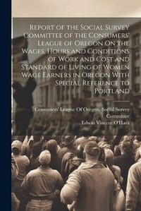 Cover image for Report of the Social Survey Committee of the Consumers' League of Oregon On the Wages, Hours and Conditions of Work and Cost and Standard of Living of Women Wage Earners in Oregon With Special Reference to Portland