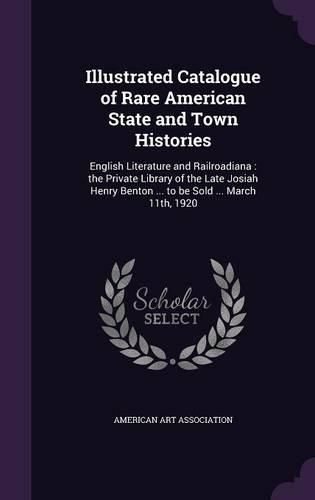 Illustrated Catalogue of Rare American State and Town Histories: English Literature and Railroadiana: The Private Library of the Late Josiah Henry Benton ... to Be Sold ... March 11th, 1920