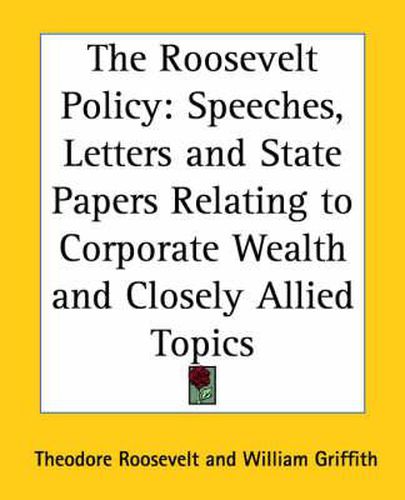 Cover image for The Roosevelt Policy: Speeches, Letters and State Papers Relating to Corporate Wealth and Closely Allied Topics