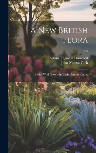 Cover image for A New British Flora; British Wild Flowers in Their Natural Haunts; v.6