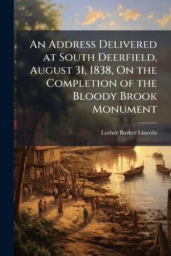 Cover image for An Address Delivered at South Deerfield, August 31, 1838, on the Completion of the Bloody Brook Monument: Erected in Memory of Capt. Lothrop and His Associates, Who Fell at That Spot, September 18, (O.S.) 1675