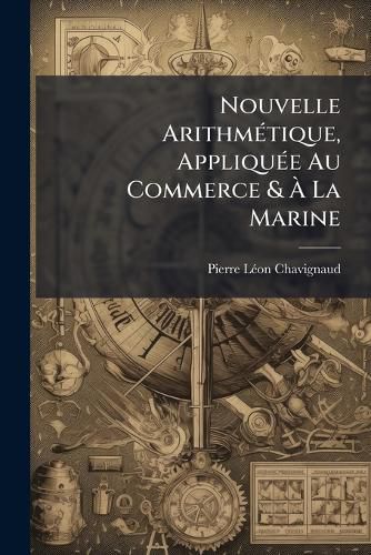 Cover image for Nouvelle Arithmtique, Applique Au Commerce & La Marine: Sur Le Plan Des Meilleurs Traites D'Arithmtique Suivis Dans Tous Les Tablissements de France, & Approuvs