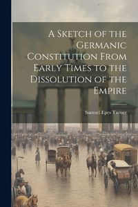 Cover image for A Sketch of the Germanic Constitution From Early Times to the Dissolution of the Empire