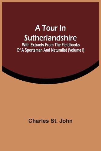 A Tour In Sutherlandshire: With Extracts From The Fieldbooks Of A Sportsman And Naturalist (Volume I)