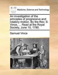 Cover image for An Investigation of the Principles of Progressive and Rotatory Motion. by the REV. S. Vince, ... Read at the Royal Society, June 15, 1780.