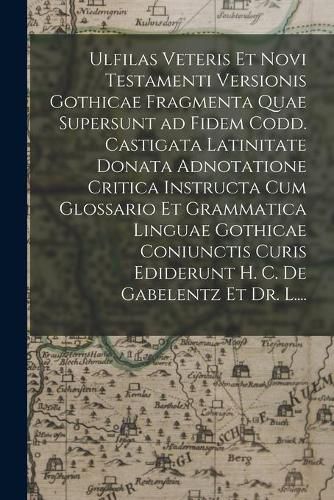 Ulfilas Veteris Et Novi Testamenti Versionis Gothicae Fragmenta Quae Supersunt Ad Fidem Codd. Castigata Latinitate Donata Adnotatione Critica Instructa Cum Glossario Et Grammatica Linguae Gothicae Coniunctis Curis Ediderunt H. C. De Gabelentz Et Dr. L....