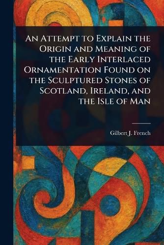 Cover image for An Attempt to Explain the Origin and Meaning of the Early Interlaced Ornamentation Found on the Sculptured Stones of Scotland, Ireland, and the Isle of Man