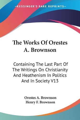 Cover image for The Works Of Orestes A. Brownson: Containing The Last Part Of The Writings On Christianity And Heathenism In Politics And In Society V13