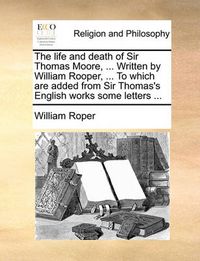 Cover image for The Life and Death of Sir Thomas Moore, ... Written by William Rooper, ... to Which Are Added from Sir Thomas's English Works Some Letters ...