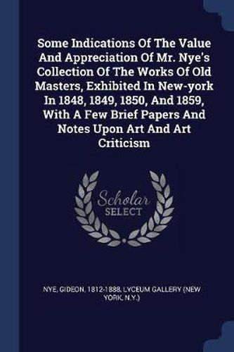 Cover image for Some Indications of the Value and Appreciation of Mr. Nye's Collection of the Works of Old Masters, Exhibited in New-York in 1848, 1849, 1850, and 1859, with a Few Brief Papers and Notes Upon Art and Art Criticism