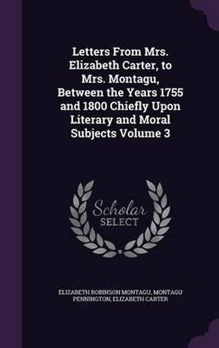 Letters from Mrs. Elizabeth Carter, to Mrs. Montagu, Between the Years 1755 and 1800 Chiefly Upon Literary and Moral Subjects Volume 3