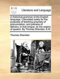 Cover image for A Rhetorical Grammar of the English Language. Calculated Solely for the Purposes of Teaching Propriety of Pronunciation, and Justness of Delivery, in That Tongue, by the Organs of Speech. by Thomas Sheridan, A.M.