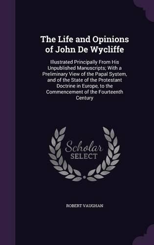 Cover image for The Life and Opinions of John de Wycliffe: Illustrated Principally from His Unpublished Manuscripts; With a Preliminary View of the Papal System, and of the State of the Protestant Doctrine in Europe, to the Commencement of the Fourteenth Century