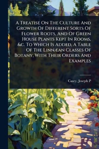 Cover image for A Treatise On The Culture And Growth Of Different Sorts Of Flower Roots, And Of Green House Plants Kept In Rooms, &c. To Which Is Added, A Table Of The LinnA]an Classes Of Botany, With Their Orders And Examples