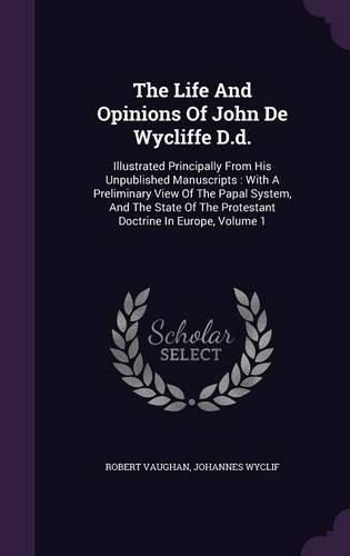 Cover image for The Life and Opinions of John de Wycliffe D.D.: Illustrated Principally from His Unpublished Manuscripts: With a Preliminary View of the Papal System, and the State of the Protestant Doctrine in Europe, Volume 1