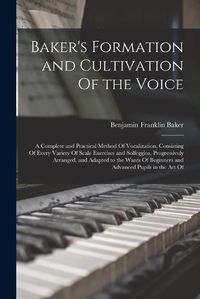 Cover image for Baker's Formation and Cultivation Of the Voice; a Complete and Practical Method Of Vocalization, Consisting Of Every Variety Of Scale Exercises and Solfeggios, Progressively Arranged, and Adapted to the Wants Of Beginners and Advanced Pupils in the art Of