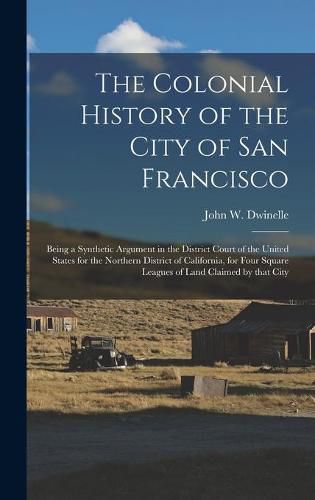 Cover image for The Colonial History of the City of San Francisco: Being a Synthetic Argument in the District Court of the United States for the Northern District of California, for Four Square Leagues of Land Claimed by That City