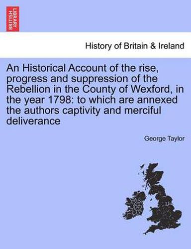 An Historical Account of the Rise, Progress and Suppression of the Rebellion in the County of Wexford, in the Year 1798: To Which Are Annexed the Authors Captivity and Merciful Deliverance