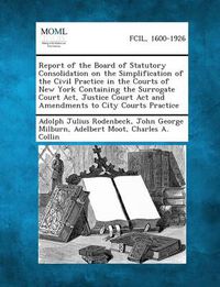 Cover image for Report of the Board of Statutory Consolidation on the Simplification of the Civil Practice in the Courts of New York Containing the Surrogate Court AC