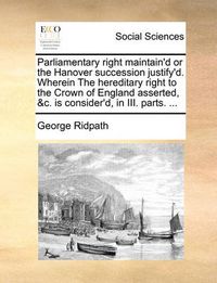 Cover image for Parliamentary Right Maintain'd or the Hanover Succession Justify'd. Wherein the Hereditary Right to the Crown of England Asserted, &C. Is Consider'd, in III. Parts. ...