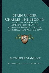 Cover image for Spain Under Charles the Second: Or Extracts from the Correspondence of the Alexander Stanhope, British Minister at Madrid, 1690-1699 (1840)