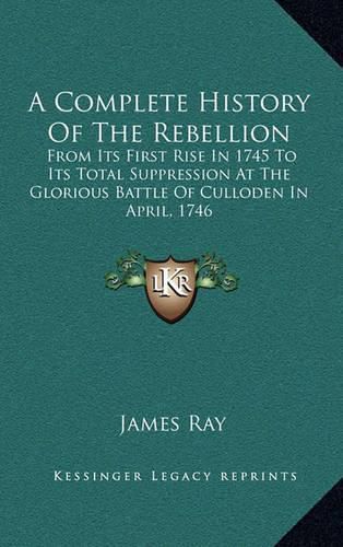 A Complete History of the Rebellion: From Its First Rise in 1745 to Its Total Suppression at the Glorious Battle of Culloden in April, 1746