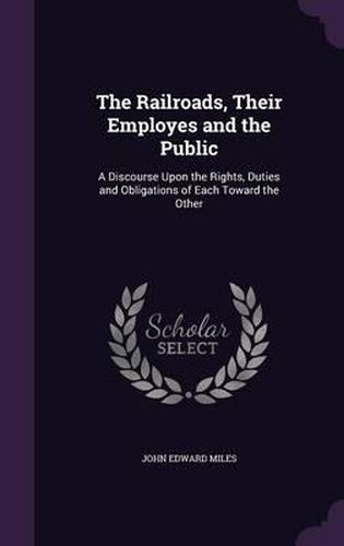 Cover image for The Railroads, Their Employes and the Public: A Discourse Upon the Rights, Duties and Obligations of Each Toward the Other