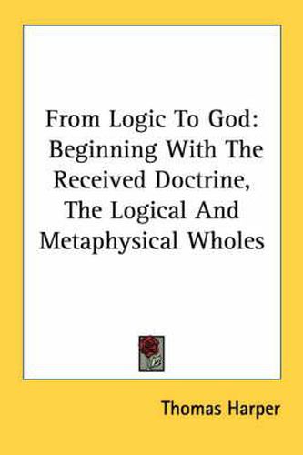Cover image for From Logic to God: Beginning with the Received Doctrine, the Logical and Metaphysical Wholes