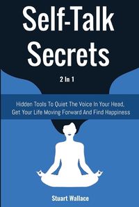 Cover image for Self-Talk Secrets 2 In 1: Hidden Tools To Quiet The Voice In Your Head, Get Your Life Moving Forward And Find Happiness