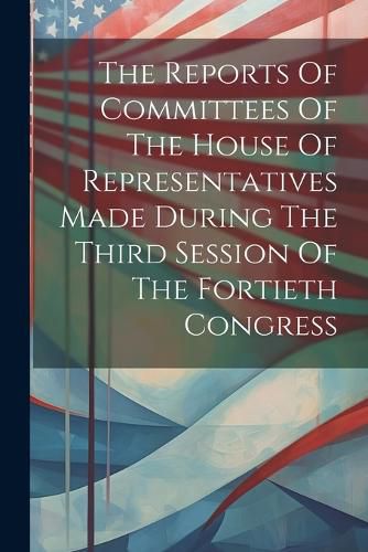 Cover image for The Reports Of Committees Of The House Of Representatives Made During The Third Session Of The Fortieth Congress