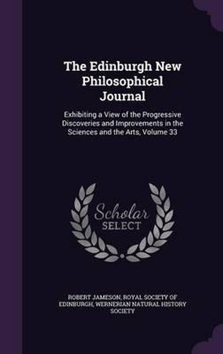 Cover image for The Edinburgh New Philosophical Journal: Exhibiting a View of the Progressive Discoveries and Improvements in the Sciences and the Arts, Volume 33