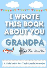 Cover image for I Wrote This Book About You Grandpa: A Child's Fill in The Blank Gift Book For Their Special Grandpa Perfect for Kid's 7 x 10 inch
