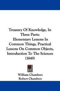 Cover image for Treasury of Knowledge, in Three Parts: Elementary Lessons in Common Things, Practical Lessons on Common Objects, Introduction to the Sciences (1849)