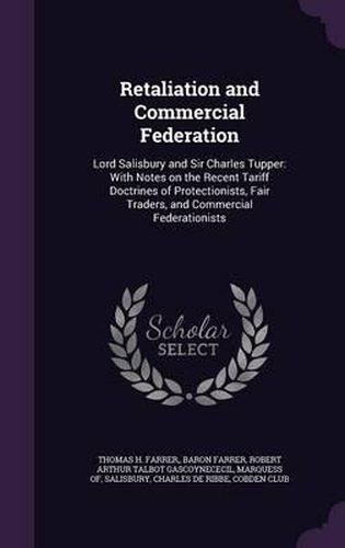 Retaliation and Commercial Federation: Lord Salisbury and Sir Charles Tupper: With Notes on the Recent Tariff Doctrines of Protectionists, Fair Traders, and Commercial Federationists