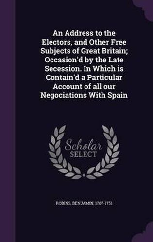 Cover image for An Address to the Electors, and Other Free Subjects of Great Britain; Occasion'd by the Late Secession. in Which Is Contain'd a Particular Account of All Our Negociations with Spain