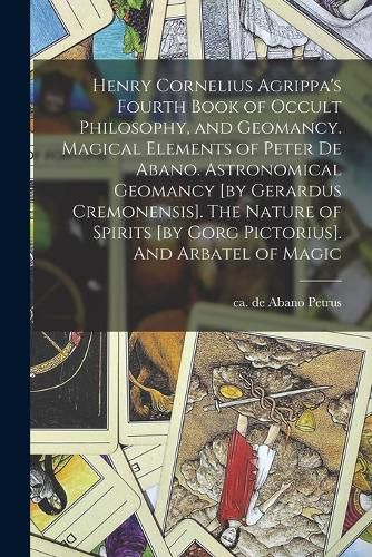 Henry Cornelius Agrippa's Fourth Book of Occult Philosophy, and Geomancy. Magical Elements of Peter de Abano. Astronomical Geomancy [by Gerardus Cremonensis]. The Nature of Spirits [by Gorg Pictorius]. And Arbatel of Magic