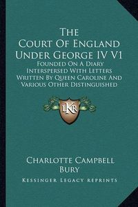 Cover image for The Court of England Under George IV V1: Founded on a Diary Interspersed with Letters Written by Queen Caroline and Various Other Distinguished Persons (1896)