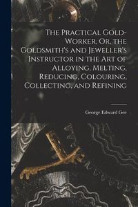 Cover image for The Practical Gold-Worker, Or, the Goldsmith's and Jeweller's Instructor in the Art of Alloying, Melting, Reducing, Colouring, Collecting, and Refining