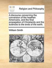 Cover image for A Discourse Concerning the Conversion of the Heathen Americans, and the Final Propagation of Christianity and the Sciences to the Ends of the Earth.