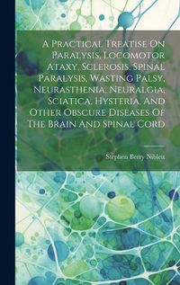 Cover image for A Practical Treatise On Paralysis, Locomotor Ataxy, Sclerosis, Spinal Paralysis, Wasting Palsy, Neurasthenia, Neuralgia, Sciatica, Hysteria, And Other Obscure Diseases Of The Brain And Spinal Cord