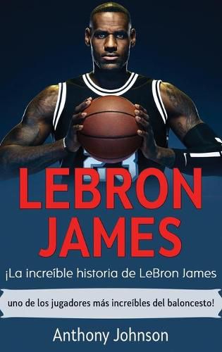 LeBron James: !La increible historia de LeBron James - uno de los jugadores mas increibles del baloncesto!