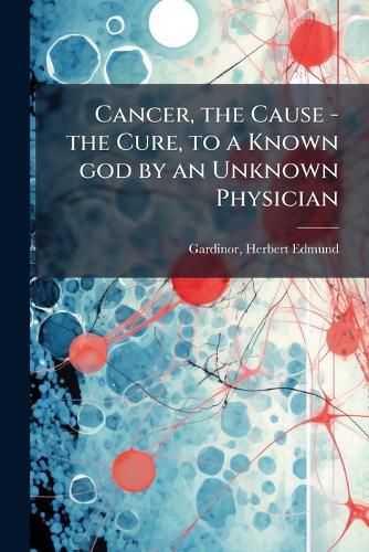 Cover image for Cancer, the Cause - the Cure, to a Known god by an Unknown Physician
