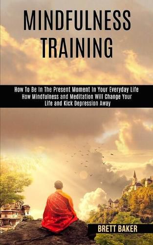 Cover image for Mindfulness Training: How Mindfulness and Meditation Will Change Your Life and Kick Depression Away (How To Be In The Present Moment In Your Everyday Life)