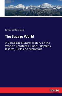 Cover image for The Savage World: A Complete Natural History of the World's Creatures, Fishes, Reptiles, Insects, Birds and Mammals