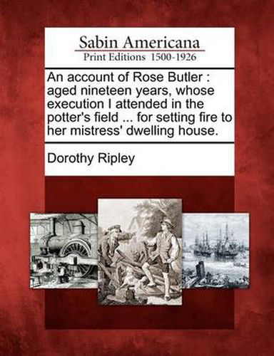 An Account of Rose Butler: Aged Nineteen Years, Whose Execution I Attended in the Potter's Field ... for Setting Fire to Her Mistress' Dwelling House.