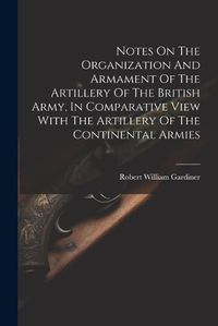 Cover image for Notes On The Organization And Armament Of The Artillery Of The British Army, In Comparative View With The Artillery Of The Continental Armies