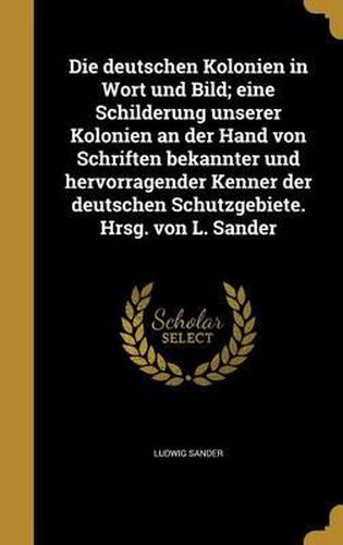 Cover image for Die Deutschen Kolonien in Wort Und Bild; Eine Schilderung Unserer Kolonien an Der Hand Von Schriften Bekannter Und Hervorragender Kenner Der Deutschen Schutzgebiete. Hrsg. Von L. Sander