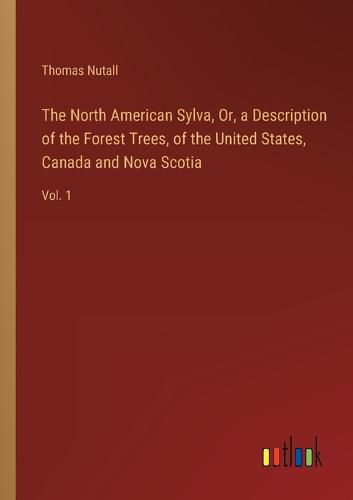 Cover image for The North American Sylva, Or, a Description of the Forest Trees, of the United States, Canada and Nova Scotia: Vol. 1