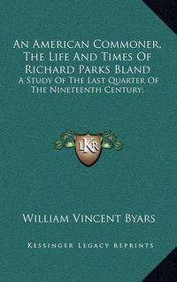 Cover image for An American Commoner, the Life and Times of Richard Parks Blan American Commoner, the Life and Times of Richard Parks Bland and: A Study of the Last Quarter of the Nineteenth Century; A Study of the Last Quarter of the Nineteenth Century;